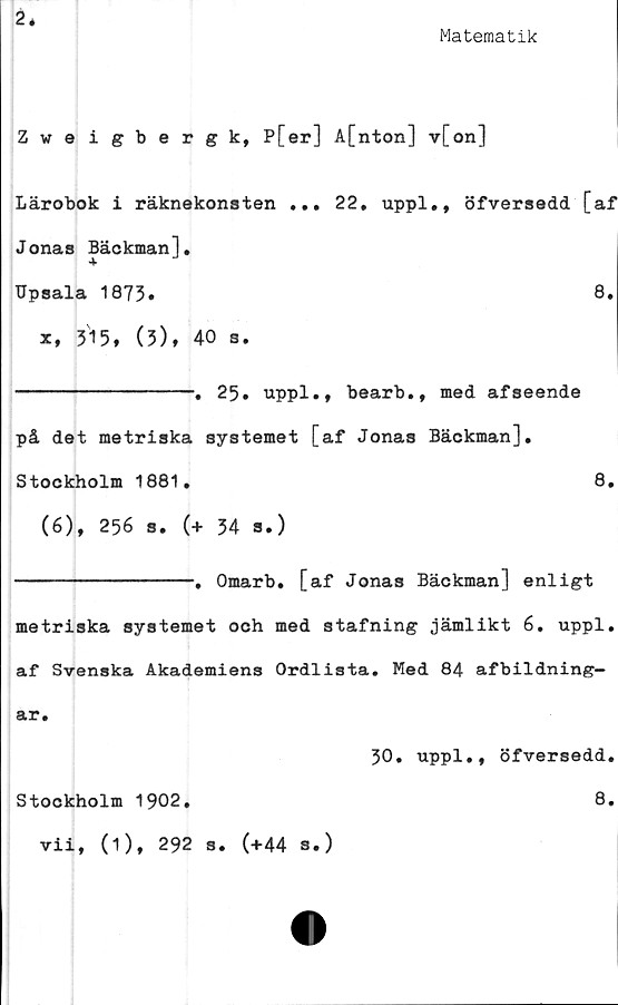  ﻿2*
Matematik
Zweigbergk, P[er] A[nton] v[on]
Lärobok i räknekonsten ... 22. uppl., öfversedd [af
Jonas Bäckman],
Upsala 1873*	8»
x, 315, (3), 40 s.
--------------. 25. uppl., bearb., med afseende
på det metriska systemet [af Jonas Bäckman],
Stockholm	1881.	8.
(6), 256 s. (+ 34 s.)
--------------. Omarb. [af Jonas Bäckman] enligt
metriska systemet och med stafning jämlikt 6. uppl.
af Svenska Akademiens Ordlista. Med 84 afbildning—
ar.
30. uppl., öfversedd.
Stockholm	1902.	8.
vii, (1), 292 s. (+44 S.)