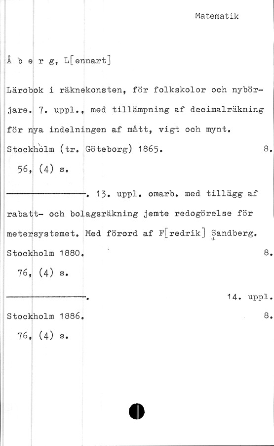  ﻿Matematik
Åberg, L[ennart]
Lärobok i räknekonsten, för folkskolor och nybör-
jare. 7. uppl., med tillämpning af decimalräkning
för nya indelningen af mått, vigt och mynt.
Stockholm (tr. Göteborg) 1865.	8,
56, (4) s.
----------------. 13. uppl. omarb. med tillägg af
rabatt- och bolagsräkning jemte redogörelse för
metersystemet. Med förord af P[redrik] Sandberg.
Stockholm 1880.	8.
76, (4) s.
----------------.	14. uppl.
Stockholm 1886
76, (4) s.
8