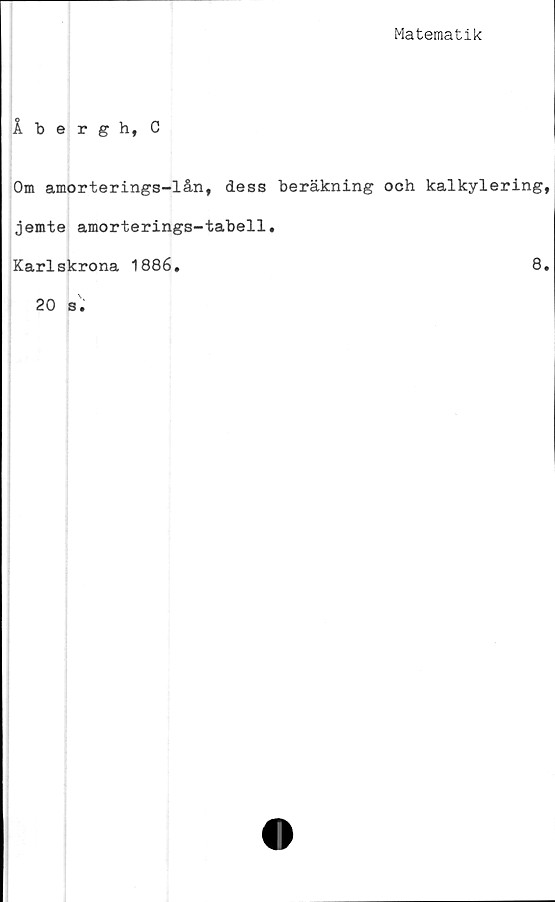  ﻿Matematik
Åbergh, C
Om amorterings-lån, dess beräkning och kalkylering
jemte amorterings-tabell
Karlskrona 1886.
8