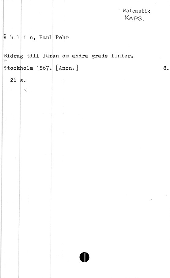  ﻿Matematik
Ka PS.
Åhlin, Paul Pehr
Bidrag till läran om andra grads linier#
Stockholm 1867. [Anon.]	8.
26 s.