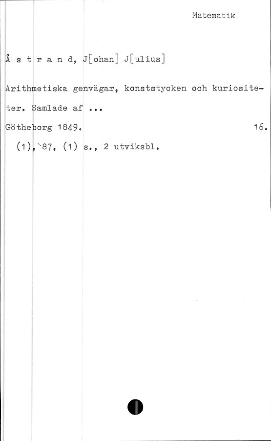  ﻿Matematik
Åstrand, j[ohan] j[ulius]
Arithmetiska genvägar, konststycken och kuriosite-
ter. Samlade af ...
Götheborg 1849.	16.
(i),'87, (i) s., 2 utviksbl.