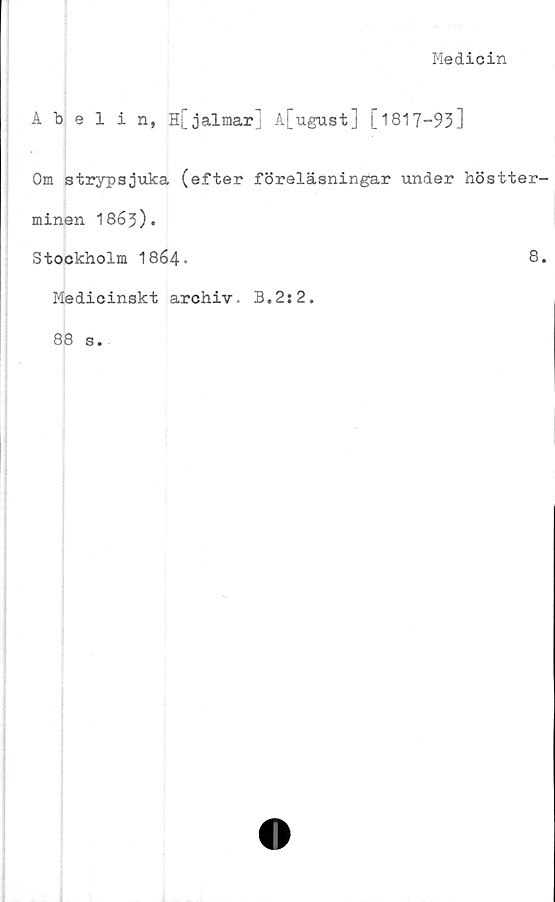  ﻿Medicin
Abelin, H[jalmar] A[ugust] [1817-93]
Om strypsjuka (efter föreläsningar under höstter-
minen 1863).
Stockholm I864.	8.
Medicinskt archiv. 3.2:2.
88 s.