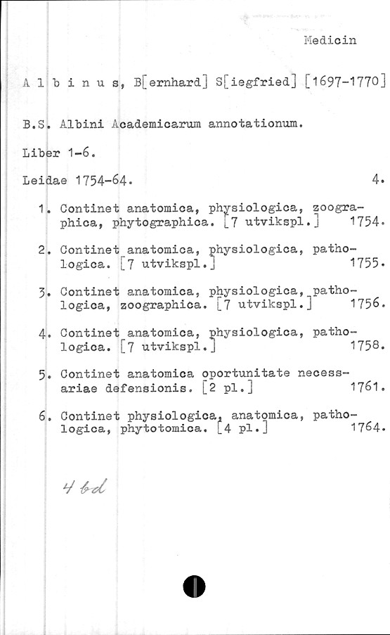  ﻿Medicin
Albinus, B[ernhard] S[iegfried] [1697-1770]
B.S. Albini Academicarum annotationum.
Liber 1-6.
Leidae 1754-64.	4»
1.	Continet anatomica, physiologica, zoogra-
phica, phytographica. ^7 utvikspl.]	1754.
2.	Continet anatomica, physiologica, patho-
logica. [7 utvikspl.J	1755»
5. Continet anatomica, physiologica, patho-
logica, zoographica. [7 utvikspl.]	1756.
4.	Continet anatomica, physiologica, patho-
logica. [7 utvikspl.J	1758.
5.	Continet anatomica oportunitate necess-
ariae defensionis. [2 pl.]	1761.
6.	Continet physiologica^ anatomica, patho-
logica, phytotomica. [4 pl.]	1764.
V -fa-