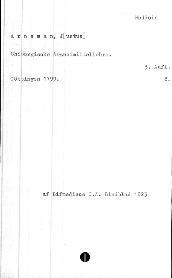  ﻿Medicin
Arneman, j[ustus]
Chirurgische Arzneimittellehre.
Göttingen 1799»
3. Aufl.
8.
af Lifmedicus C.A. Lindblad 1823