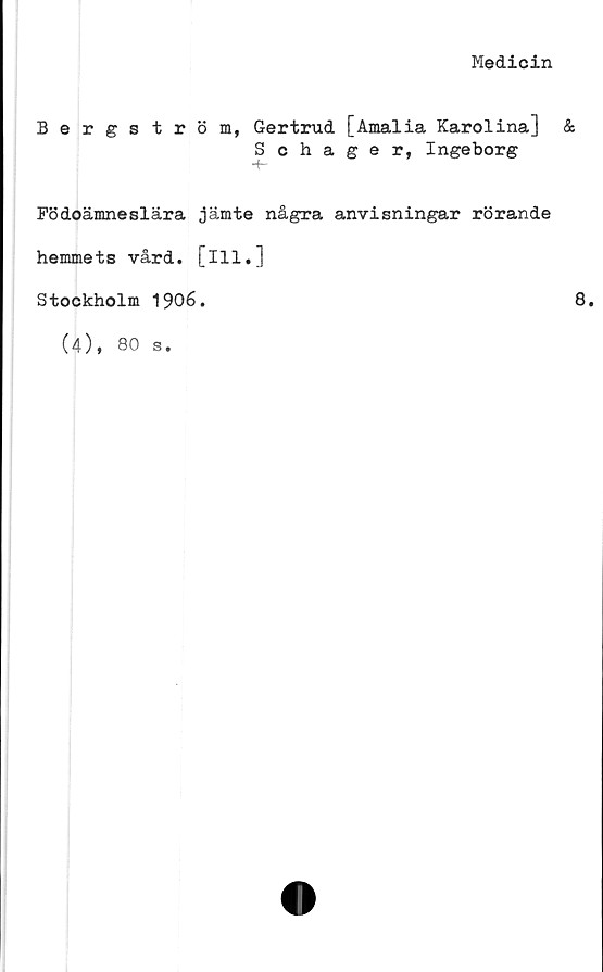  ﻿Medicin
Bergström, Gertrud [Amalia Karolina] &
Schager, Ingeborg
-f-
Födoämnesiara jämte några anvisningar rörande
hemmets vård. [ill,]
Stockholm 1906.	8
(4), 80 s.
