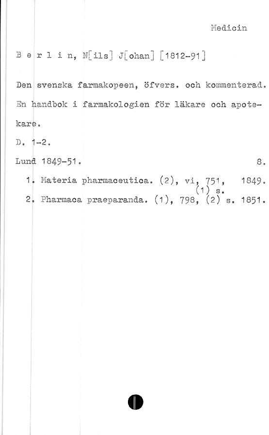  ﻿Medicin
Berlin, N[ils] j[ohan] [1812-91]
Den svenska farmakopeen, öfvers. och kommenterad.
Sn handbok i farmakologien för läkare och apote-
kare.
D. 1-2.
Lund 1849-51.	8.
1.	Materia pharmaceutica. (2), vi, 751,	1849*
(O S.
2.	Pharmaca praeparanda. (i), 798, (2) s. 1851 -