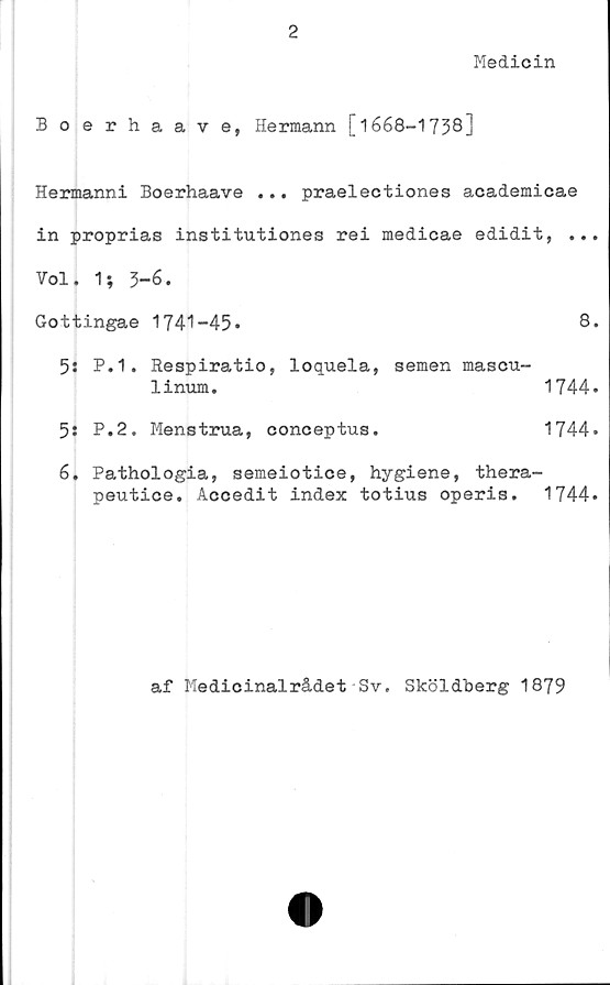  ﻿2
Medicin
Boerhaave, Hermann [1668-1738]
Hermanni Boerhaave ... praelectiones academicae
in proprias institutiones rei medicae edidit, ...
Vol. 1; 3-6.
Gottingae 1741-45.	8.
5: P.1. Respiratio, loquela, semen mascu-
linum.	1744.
5: P.2. Menstrua, conceptus.	1744*
6. Pathologia, semeiotice, hygiene, thera-
peutice. Accedit index totius operis. 1744»
af Medicinalrådet Sv. Sköldberg 1879