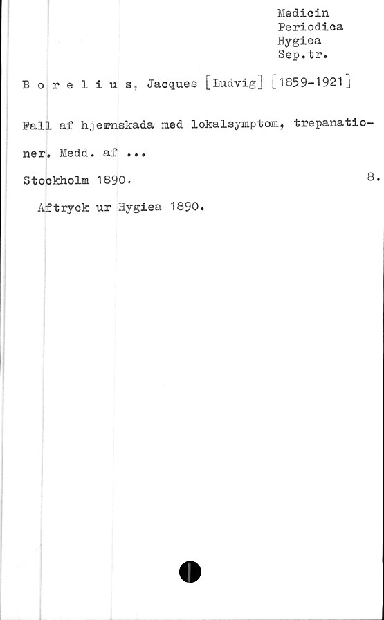  ﻿Medicin
Periodica
Hygiea
Sep.tr.
Borelius, Jacques [Ludvig] [1859-1921]
Fall af hjemskada med lokalsymptom, trepanatio-
ner. Medd. af ...
Stockholm 1890.	8.
Aftryck ur Hygiea 1890
