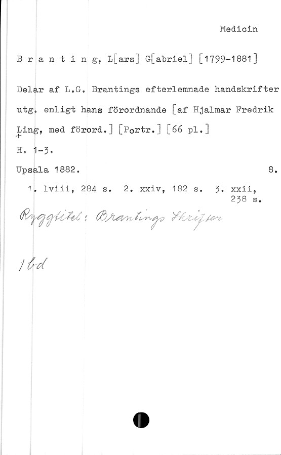  ﻿Medicin
Branting, L[ars] G[abriel] [1799-1881]
Delar af L.G. Brantings efterlemnade handskrifter
utg. enligt hans förordnande [af Hjalmar Fredrik
Ling, med förord.] [Portr.j [66 pl.]
H. 1-3.
TJpsala 1882.
8.
1. lviii, 284 s. 2. xxiv, 182 s. 3«
xxii,
238 s.
