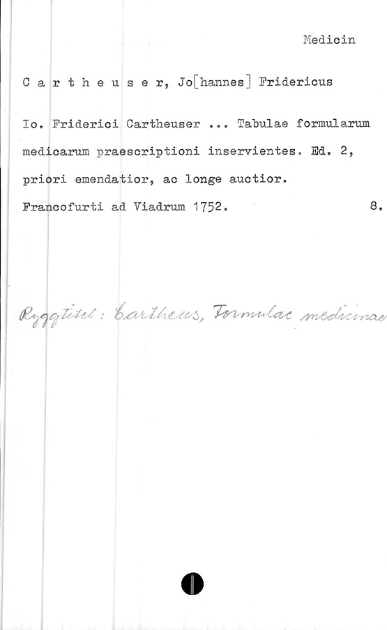  ﻿Medicin
Cartheuser, Jo[hannes] Fridericus
Io. Friderici Cartheuser ... Tahulae formularum
medicarum praescriptioni inservientes, Bd. 2,
priori emendatior, ac longe auctior.
Francofurti ad Viadrum 1752.	8.
(fl*/n<r>	: Os&i-X/itsteS,	/rnGcXtc^riCLe/