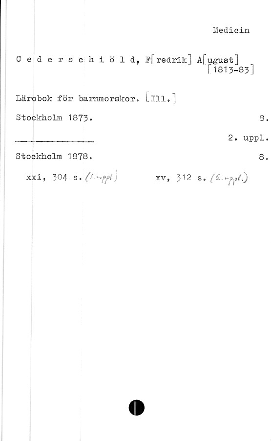  ﻿Medicin
Cederschiöld, F|"redrik] Afugust]
f1813-83]
Lärobok för barnmorskor. Lill.]
Stockholm 1873.	8
________________ 2. uppl
Stockholm 1878.	8
xxi, 304 s	• O xv> 512 s.