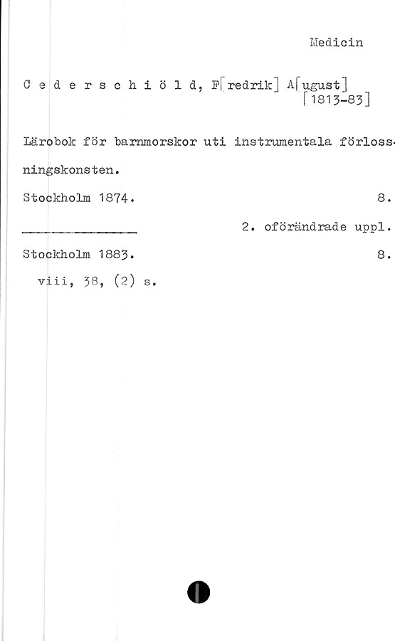  ﻿Medicin
Cederschiöld, ]?[" redrik] Afugust]
r1813-83]
Lärobok för barnmorskor uti instrumentala förloss-
ningskonsten.
Stockholm 1874.	8.
Stockholm 1883.
viii, 38, (2) s.
2. oförändrade uppl.
8.