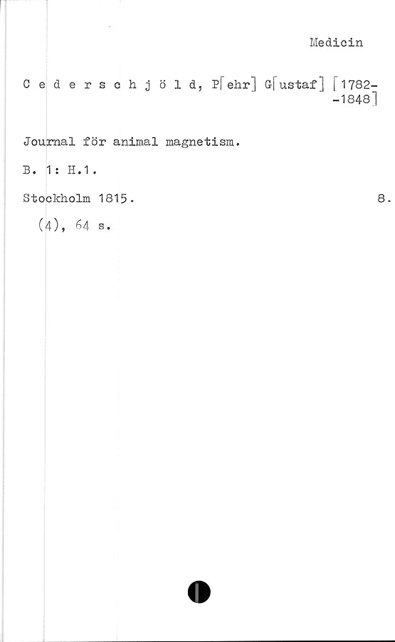  ﻿Medicin
Cederschjöld, P[ehr] G-fustaf] [1782-
-1848]
Journal för animal magnetism.
B. 1 : H.1.
Stockholm 1815.
8.