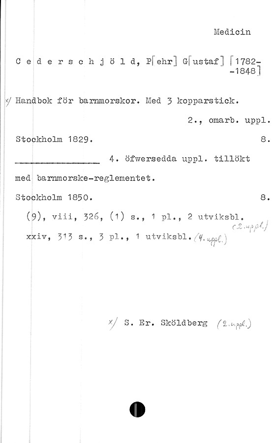  ﻿Medicin
Cederschjöld, P[ehr] G-fustaf] f 17S2—
-1848]
■‘/ Handbok för barnmorskor. Med 3 kopparstick.
2., omarb. uppl.
Stockholm 1829.	8.
________________ 4. öfwersedda uppl. tillökt
med bammorske-reglementet.
Stockholm 1850.
8.
(9)* viii, 326, (1) s., 1 pl., 2 utviksbl.
xxiv, 313 s., 3 pl»» 1 utviksbl.
xj S. Er. Sköldberg
