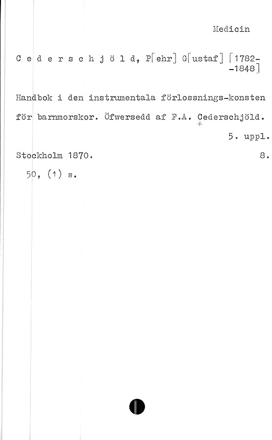  ﻿Medicin
Cederschjöld, P[ehr] öfustaf] T1782-
-1848]
Handbok i den instrumentala förlossnings-konsten
för barnmorskor. Öfwersedd af P.A. Cederschjöld.
5. uppl.
Stockholm 1870.
8.