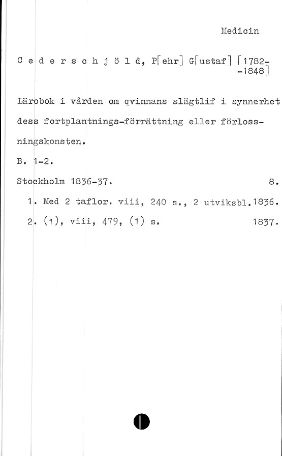  ﻿Medicin
Cederschjöld, P[" ehr] G-fustaf] I 1782-
-18481
Lärobok i vården om qvinnans slägtlif i synnerhet
dess fortplantnings-förrättning eller förloss-
ningskonsten.
B. 1-2.
Stockholm 1836-37.
1.	Med 2 taflor. viii, 240 s.,
2.	(i), viii, 479, (O s.
8.
2 utviksbl.1836.
1837.