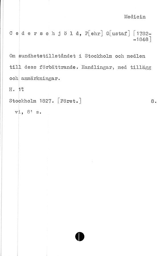  ﻿Medicin
Cederschjöld, P[ehr] G-[ustaf] [1782-
-1848]
Om sundhetstillståndet i Stockholm och medlen
till dess förbättrande. Handlingar, med tillägg
och anmärkningar.
H. 1*
Stockholm 1827. [^öret.]	8.
vi, 81 s.