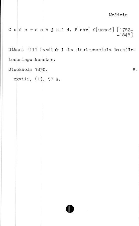  ﻿Medicin
Cederschjöld, P[ehr] o[ustaf] [1782-
-1848]
Utkast till handbok i den instrumentala bamför-
lossnings-konsten.
Stockholm 1830.	8.
xxviii, (1),
58 s