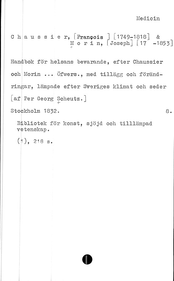  ﻿Medicin
Chaussier, [Pranpois ] [1749-1818]	&
Morin, [Joseph] [17	-1853]
Handbok för helsans bevarande, efter Chaussier
och Morin ... Öfwers., med tillägg och föränd-
ringar, lämpade efter Sveriges klimat och seder
[af Per Georg Scheutz.]
■f*
Stockholm 1832.	8.
Bibliotek för konst, sjöjd och tilllämpad
vetenskap.
(1), 218 s