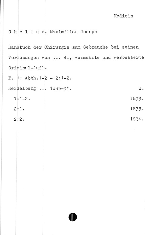  ﻿Medicin
Chelius, Maximilian Joseph
Handbuch der Chirurgie zum G-ebrauche bei seinen
Vorlesungen von ... 4., vermehrte und verbesserte
Original-Auf1.
B. 1: Abth.1-2 - 2:1-2.	
Heidelberg ... 1833-34.	8.
1:1-2.	1833-
2:1 .	1833-
2:2.	1834.