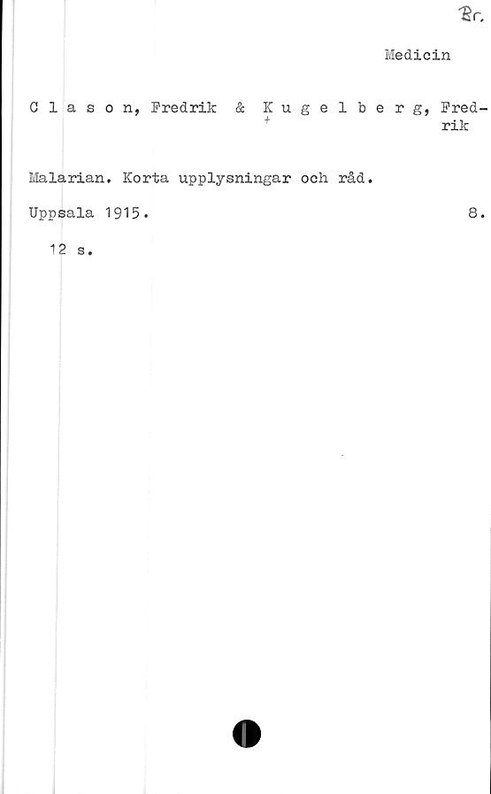  ﻿Medicin
Clason, Fredrik
& Kugelberg, Fred-
+	rik
Malarian. Korta upplysningar och råd.
Uppsala 1915.	8.