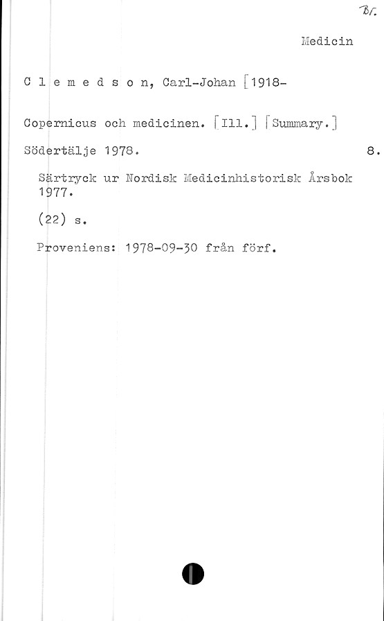  ﻿Medicin
Clemedson, Carl-Johan C1918—
Copemicus och medicinen, j 111.] [Summary.]
Södertälje 1978.
Särtryck ur Nordisk Medicinhistorisk Årsbok
1977.
(22) s.
Proveniens: 1978-09-30 från förf.