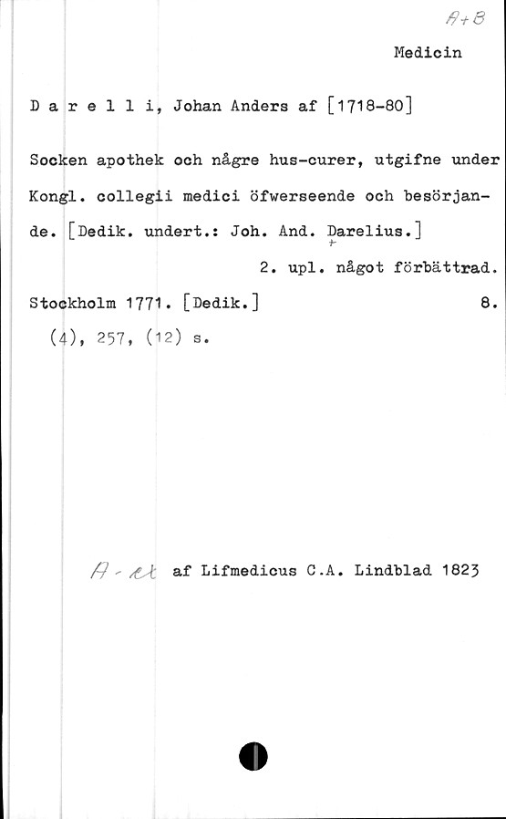  ﻿/?+e
Medicin
Darelli, Johan Anders af [1718-80]
Socken apothek och någre hus-curer, utgifne under
Kongl. collegii medici öfwerseende och besörjan-
de. [Dedik. undert.: Joh. And. Darelius.]
2. upl. något förbättrad.
Stockholm 1771. [Dedik.]	8.
(4), 257, (12) s.
^ / af Lifmedicus C.A. Lindblad 1823