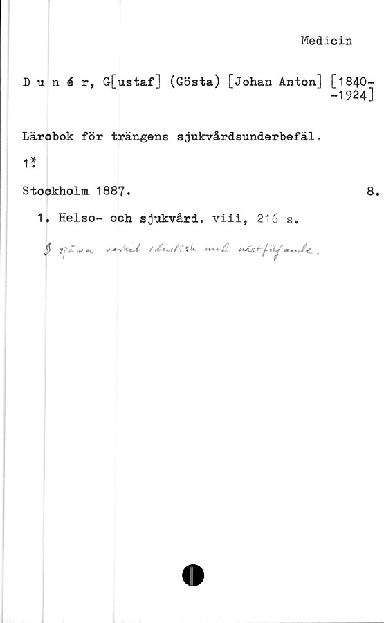  ﻿Medicin
Dunér, G[ustafl (Gösta) [Johan Anton] [1840-
-1924]
Lärobok för trängens sjukvårdsunderbefäl.
1*
Stockholm 1887.	8.
1. Helso- och sjukvård, viii, 216 s.