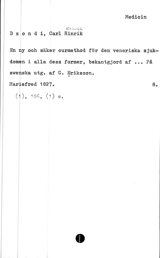  ﻿Dzondi, Carl Hinrik
Medicin
En ny och säker curmethod för den veneriska sjuk
domen i alla dess former, bekantgjord af ... På
swenska utg. af G. Eriksson.
Mariefred 1827.	8
(1), 106, (1)
s.