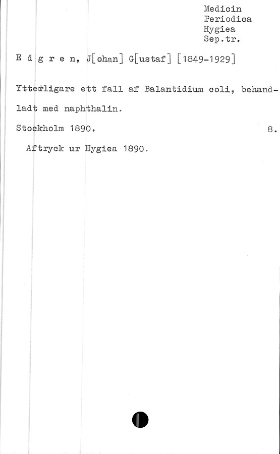  ﻿Medicin
Periodica
Hygiea
Sep.tr.
Edgren, j[ohan] ö[ustaf] [1849-1929]
Ytterligare ett fall af Balantidium coli, behand
ladt med naphthalin.
Stockholm 1890.	8
Aftryck ur Hygiea 1890.