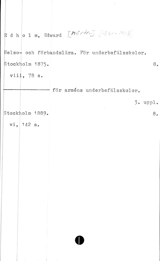  ﻿Edholm, Edward Tf>^r^e‘ZJ
Helso- och förbandslära. För underbefälsskolor.
Stockholm 1875*	8*
viii, 78 s.
---------------- för arméns underbefälsskolor.
3. uppl.
Stockholm 1889.	8.
vi, 142
s