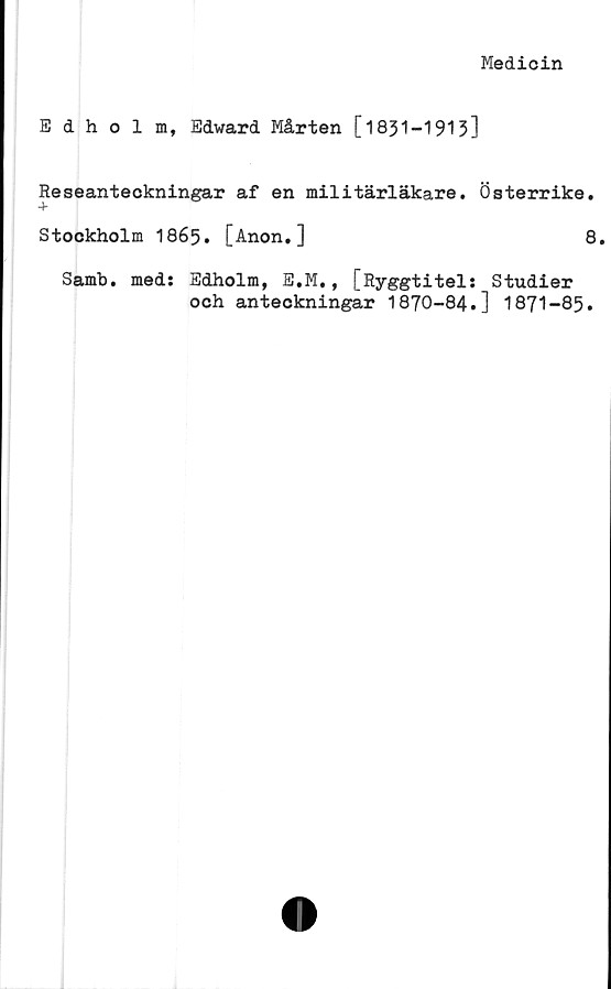  ﻿Medicin
Edholm, Edward Mårten [1831-1913]
Reseanteckningar af en militärläkare. Österrike.
Stockholm 1865. [Anon.]	8.
Samb. med: Edholm, E.M., [Ryggtitel: Studier
och anteckningar 1870-84.] 1871-85.