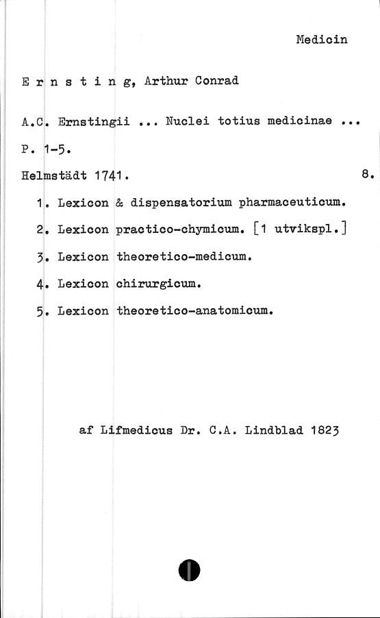  ﻿Medioin
Ernsting, Arthur Conrad
A.C. Emstingii ... Nuclei totius medicinae ..
P. 1-5.
Helmstädt 1741.
1.	Lexicon & dispensatorium pharmaceuticum.
2.	Lexicon practico-chymicum. [1 utvikspl.]
3.	Lexicon theoretico-medicum.
4.	Lexicon chirurgicum.
5.	Lexicon theoretico-anatomicum.
af Lifmedicus Dr. C.A. Lindblad 1823
