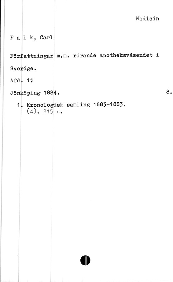  ﻿Medicin
Falk, Carl
Författningar m.m. rörande apotheksväsendet i
Sverige.
Afd. 1?
Jönköping 1884.
1. Kronologisk samling 1683-1883.
(4), 215 s.