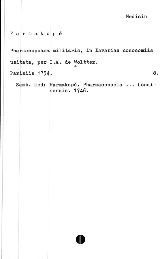  ﻿Medicin
Farmakopé
Pharmacopoaea militaris, in Bavariae nosocomiis
usitata, per I.A. de Woltter.
4-
Parisiis 1754*	8.
Samb. med: Farmakopé. Pharmacopoeia ... Londi-
nensis. 1746.
