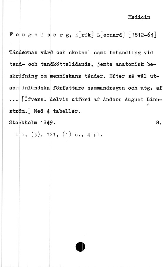  ﻿Medicin
Pougel berg, E[rik] L[eonard] [1812-64]
Tändernas vård och skötsel samt behandling vid
tand- och tandköttslidande, jemte anatomisk be-
skrifning om menniskans tänder. Efter så väl ut-
som inländska författare sammandragen och utg. af
... [Öfvers. delvis utförd af Anders August Linn-
+*
ström.] Med 4 tabeller.
Stockholm 1849*	8.
iii,
(3), 121, (1)
s., 4 pl.