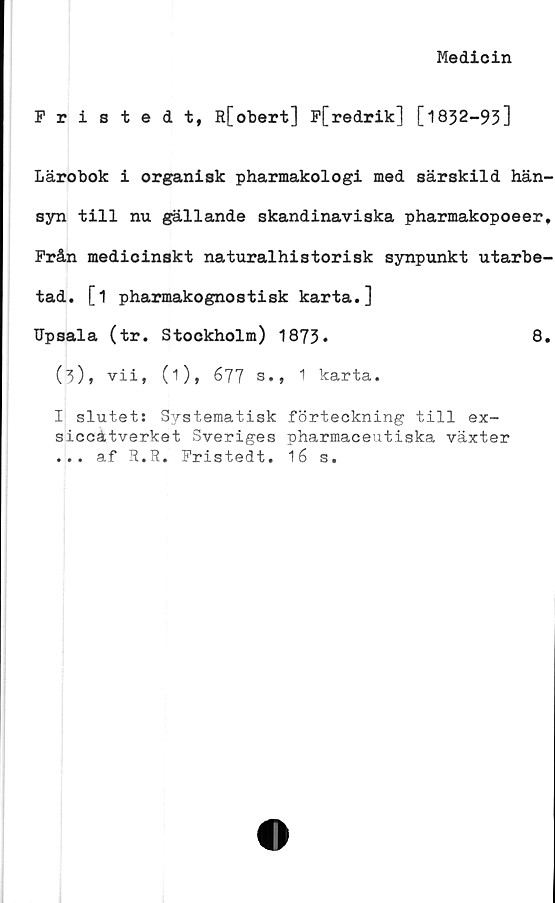  ﻿Medicin
Fristedt, R[obert] P[redrik] [1832-93]
Lärobok i organisk pharmakologi med särskild hän-
syn till nu gällande skandinaviska pharmakopoeer,
Prån medicinskt naturalhistorisk synpunkt utarbe-
tad. [1 pharmakognostisk karta.]
Upsala (tr. Stockholm) 1873*	8.
(b), vii, (i), 677 s., 1 karta.
I slutet: Systematisk förteckning till ex-
siccätverket Sveriges pharmaceutiska växter
... af R.R. Pristedt. 16 s.