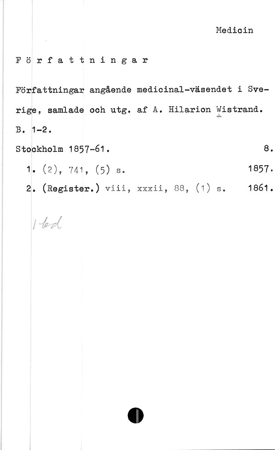  ﻿Medicin
Författningar
Författningar angående
rige, samlade och utg.
B. 1-2.
Stockholm 1857-61.
1.	(2), 741, (5) s.
2.	(Register.) viii,
medicinal-väsendet i Sve-
af A. Hilarion Wistrand.
+
8
1857
xxxii, 88, (i) s. 1861
/