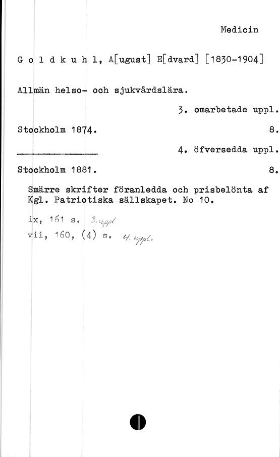  ﻿Medicin
Goldkuhl, A[ugust] E[dvard] [1830-1904]
Allmän helso- och sjukvårdslära.
3. omarbetade uppl.
Stockholm 1874*	8.
________________ 4» öfversedda uppl.
Stockholm 1881.	8.
Smärre skrifter föranledda och prisbelönta af
Kgl. Patriotiska sällskapet. No 10.
lXf inl S •
vii, 160, (4) s. v. W.