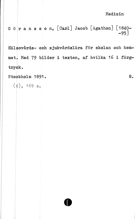  ﻿Medicin
Göransson, [Carl] Jacob [ågathon] [1840-
-95]
Hälsovårds- och sjukvårdslära för skolan och hem-
met. Med 79 bilder i texten, af hvilka 16 i färg-
tryck.
Stockholm 1891.	8.
(4), 169 s.