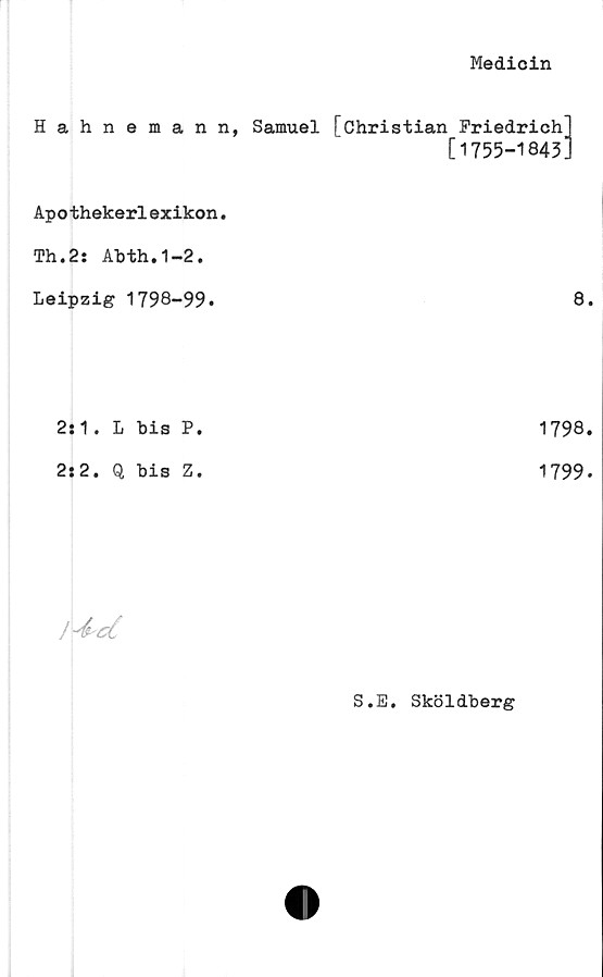  ﻿Medicin
Hahnemann, Samuel [Christian Friedrich]
[1755-1843]
Apothekerlexikon.
Th.2: Ahth.1-2.
Leipzig 1798-99.	8.
2:1. L bis P.	1798.
2:2. Q bis Z.	1799.
JykcC
S.E. Sköldberg