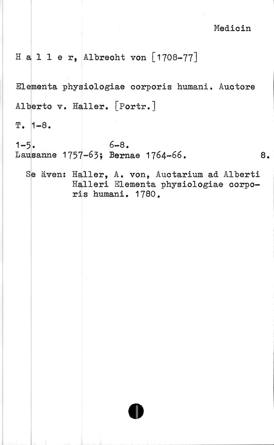  ﻿Medicin
Haller, Albrecht von [1708-77]
Elementa physiologiae corporis humani. Auctore
Alberto v. Haller. [Portr.]
T. 1-8.
1-5. 6-8.
Lausanne 1757-63» Bemae 1764-66.	8.
Se även: Haller, A. von, Auctarium ad Alberti
Halleri Elementa physiologiae corpo-
ris humani. 1780.