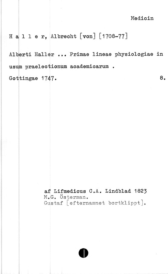  ﻿Medicin
Haller, Albrecht [von] [1708-77]
Alberti Haller ... Primae lineae physiologiae in
usum praelectionum academicarum .
Gottingae 1747*	8.
af Lifmedicus C.A. Lindblad 1823
M.G. Österman.
Gustaf ; efternamnet bortklippt].