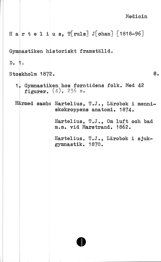  ﻿Medicin
Hartel ius, T[ruls] j[ohan] [1818-96]
Gymnastiken historiskt framställd.
Stoskholm 1872.	8.
1, Gymnastiken hos forntidens folk. Med 42
figurer. (4), 236 s.
Härmed sambi Hartelius, T.J., Lärobok i menni-
skokroppens anatomi. 1874.
Hartelius, T.J., Om luft och bad
m.m. vid Marstrand. 1862.
Hartelius, T.J., Lärobok i sjuk-
gymnastik. 1870.