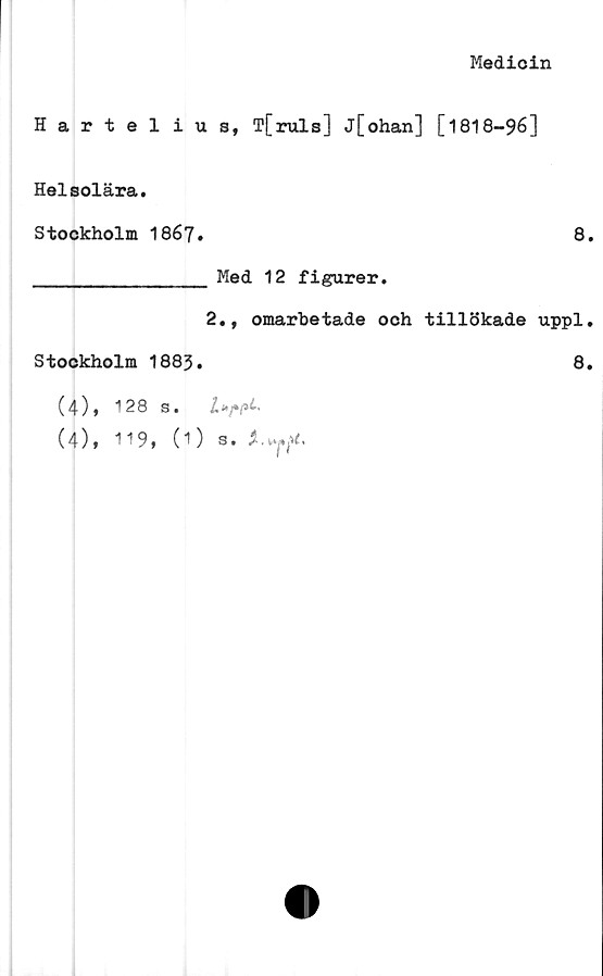  ﻿Medicin
Harteli
Helsolära.
Stockholm 1867
Stockholm 1883.
(4), 128 s.
(4), 119, (1
s, T[ruls] j[ohan] [1818-96]
8.
Med 12 figurer.
2., omarbetade och tillökade uppl.
8.
S. t
