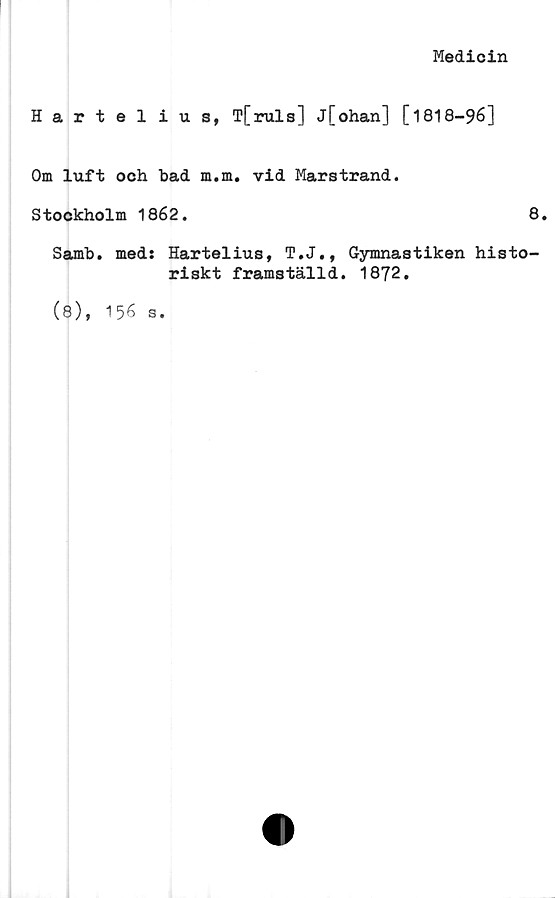  ﻿Medicin
Hartelius, T[ruls] j[ohan] [1818-96]
Om luft och bad m.m. vid Marstrand.
Stockholm 1862.	8.
Samb. med: Hartelius, T.J., Gymnastiken histo-
riskt framställd. 1872.
(8), 156
S.