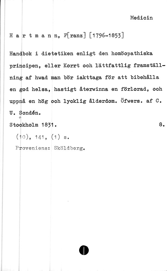  ﻿Medicin
Hartman n, F[ranz] [1796-1853]
Handbok i dietetiken enligt den homöopathiska
principen, eller Korrt och lättfattlig framställ-
ning af hwad man bör iakttaga för att bibehålla
en god helsa, hastigt återwinna en förlorad, och
uppnå en hög och lycklig ålderdom. Öfwers. af C.
U. Sondén.
+
Stockholm 1831.	8.
(10), 141, (1) s.
Proveniens: Sköldberg