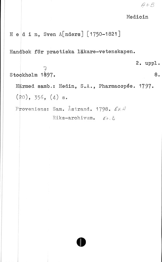  ﻿
Medicin
Hedin, Sven A[nders] [1750-1821]
Handbok för practiska läkare-vetenskapen.
2. uppl.
?
Stockholm 1&97.	8*
Härmed samb.: Hedin, S.A., Pharmacopée. 1797*
(20), 356, (4) s.
Proveniens: Sam. Åstrand. 1798.
Riks-archivum.	&