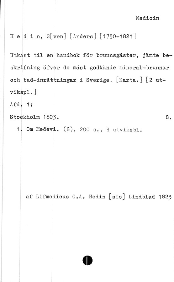  ﻿Medicin
Hedin, S[ven] [Anders] [1750-1821]
Utkast til en handbok för brunnsgäster, jämte be-
skrifning öfver de mäst godkände mineral-brunnar
och bad-inrättningar i Sverige. [Karta.] [2 ut-
vikspl.]
Afd. 1»
Stockholm 1803.	8.
1. Om Medevi. (8), 200 s., 3 utviksbl.
af Lifmedicus O.A. Hedin [sic] Lindblad 1823