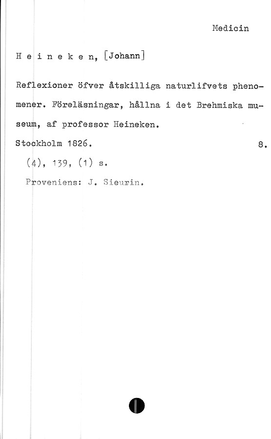  ﻿Medicin
Heineken, [Johann]
Reflexioner öfver åtskilliga naturlifvets pheno-
mener. Föreläsningar, hållna i det Brehmiska mu-
seum, af professor Heineken.
Stockholm 1826.	8.
(4), 139, (1) 3.
Proveniens: J. Sieurin.